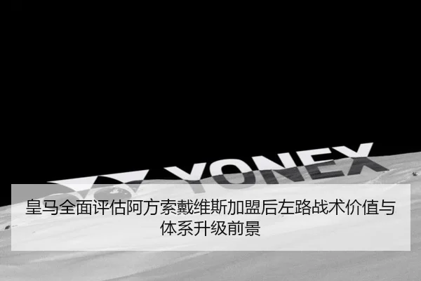 皇马全面评估阿方索戴维斯加盟后左路战术价值与体系升级前景